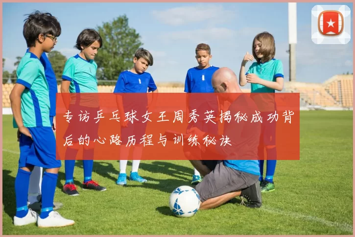 专访乒乓球女王周秀英揭秘成功背后的心路历程与训练秘诀