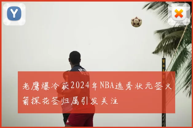 老鹰爆冷获2024年NBA选秀状元签火箭探花签归属引发关注