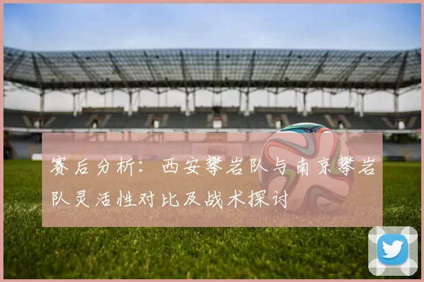 赛后分析:西安攀岩队与南京攀岩队灵活性对比及战术探讨