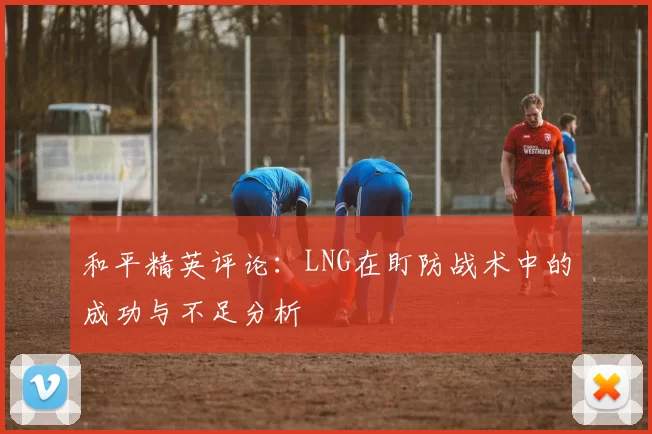 和平精英评论：LNG在盯防战术中的成功与不足分析