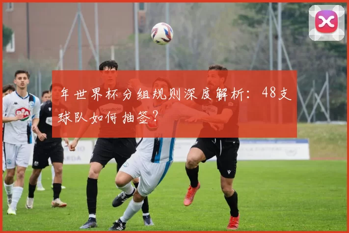 年世界杯分组规则深度解析:48支球队如何抽签?