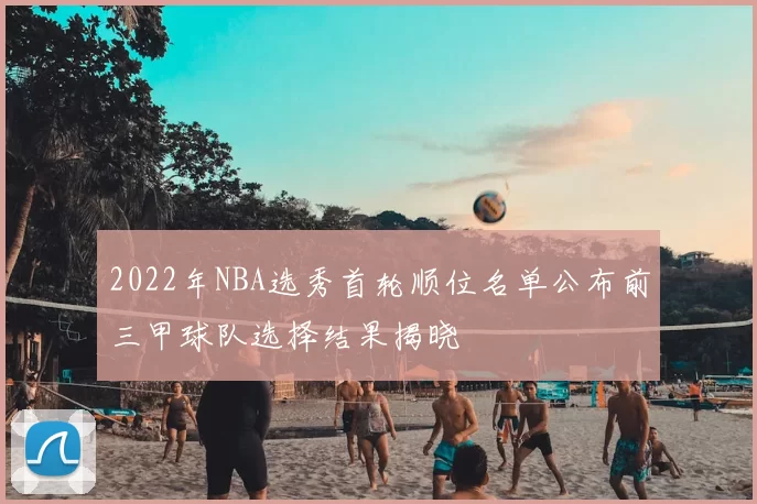 2022年NBA选秀首轮顺位名单公布前三甲球队选择结果揭晓