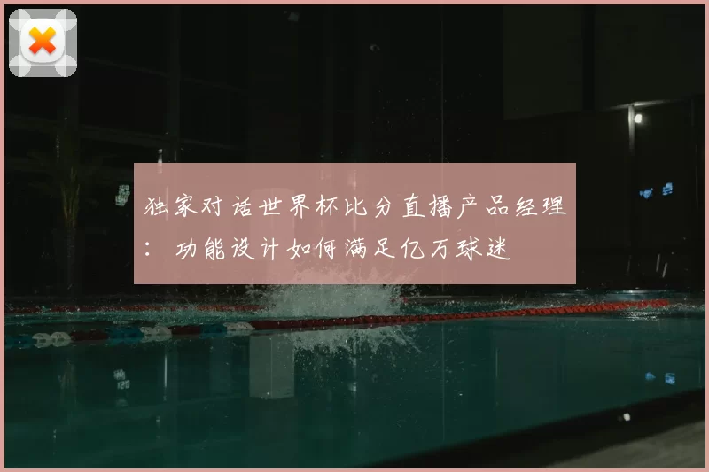 独家对话世界杯比分直播产品经理:功能设计如何满足亿万球迷