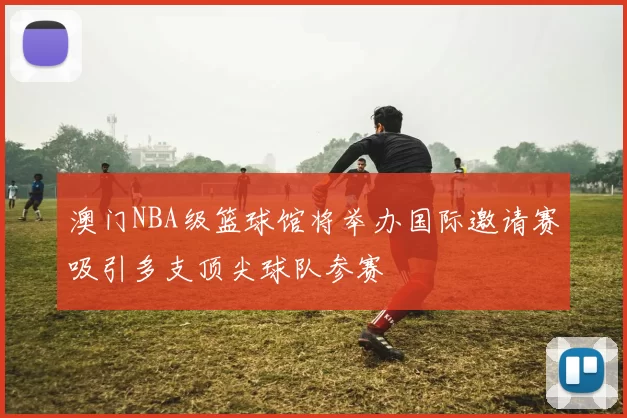 澳门NBA级篮球馆将举办国际邀请赛吸引多支顶尖球队参赛