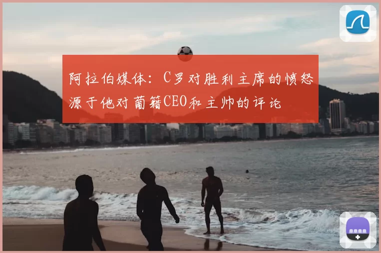 阿拉伯媒体：C罗对胜利主席的愤怒源于他对葡籍CEO和主帅的评论