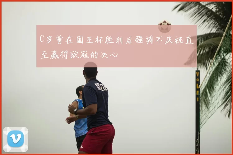 C罗曾在国王杯胜利后强调不庆祝直至赢得欧冠的决心