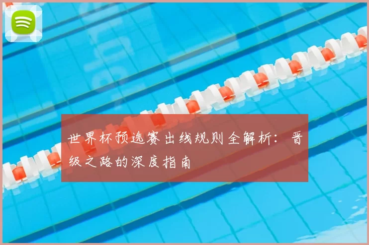 世界杯预选赛出线规则全解析：晋级之路的深度指南