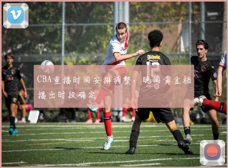CBA重播时间安排调整，晚间黄金档播出时段确定