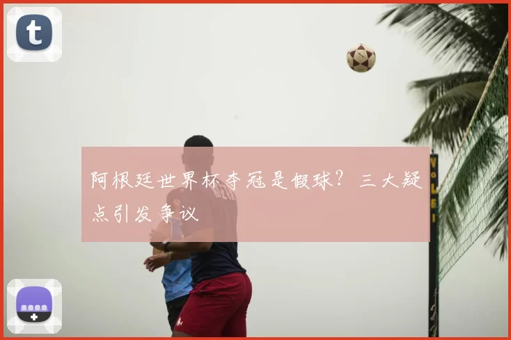 阿根廷世界杯夺冠是假球？三大疑点引发争议