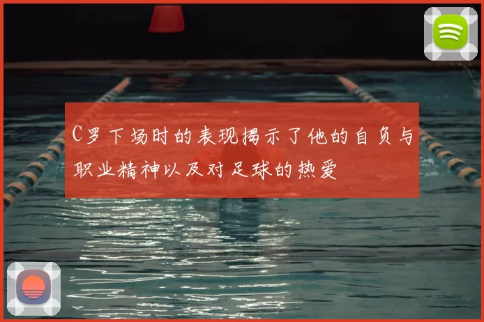 C罗下场时的表现揭示了他的自负与职业精神以及对足球的热爱