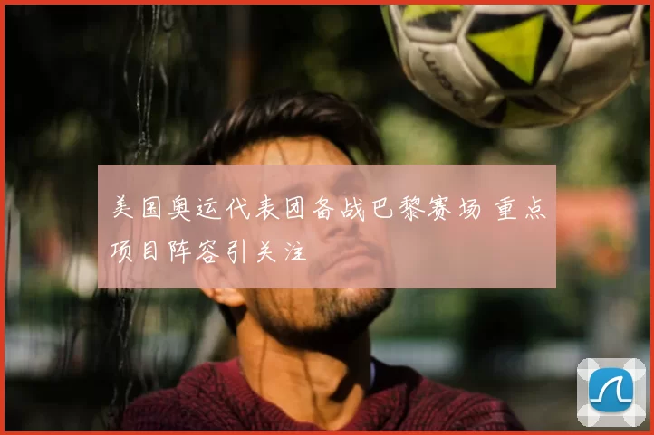 美国奥运代表团备战巴黎赛场 重点项目阵容引关注