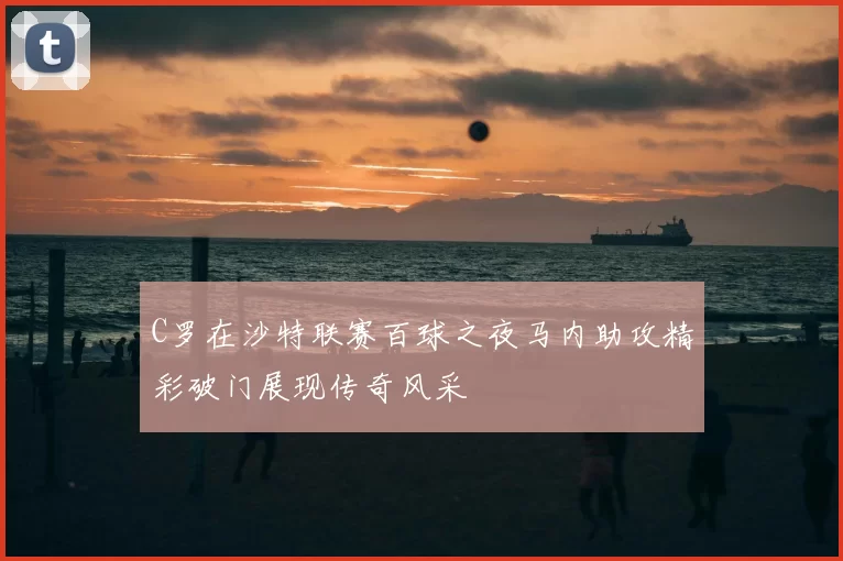 C罗在沙特联赛百球之夜马内助攻精彩破门展现传奇风采