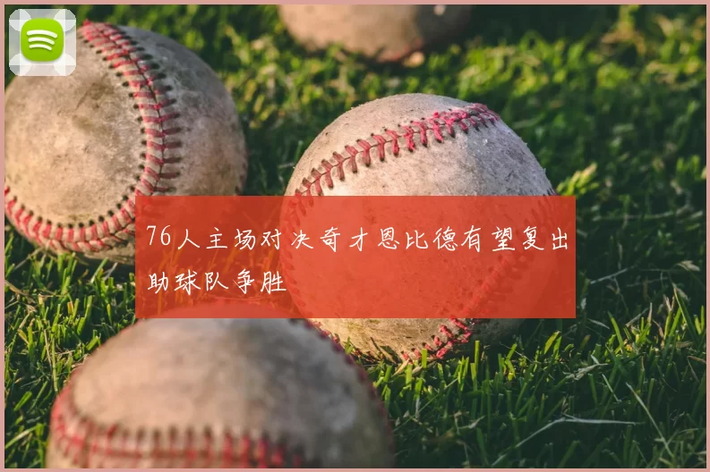 76人主场对决奇才恩比德有望复出助球队争胜
