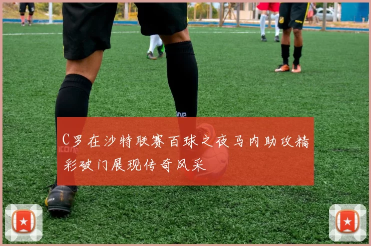 C罗在沙特联赛百球之夜马内助攻精彩破门展现传奇风采