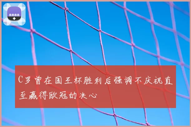 C罗曾在国王杯胜利后强调不庆祝直至赢得欧冠的决心