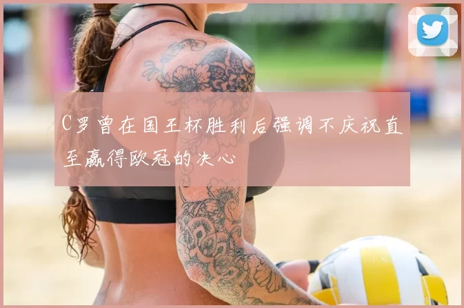 C罗曾在国王杯胜利后强调不庆祝直至赢得欧冠的决心