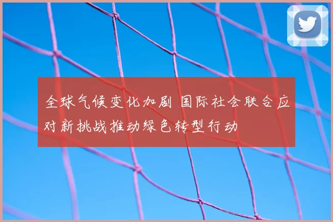 全球气候变化加剧 国际社会联合应对新挑战推动绿色转型行动