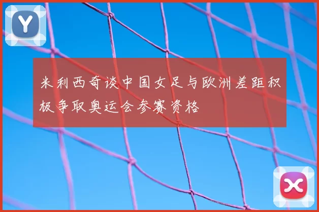 米利西奇谈中国女足与欧洲差距积极争取奥运会参赛资格