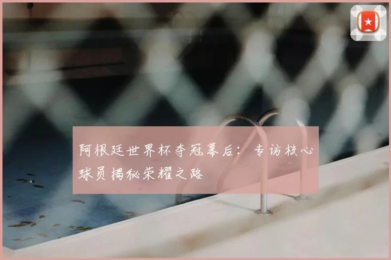 阿根廷世界杯夺冠幕后：专访核心球员揭秘荣耀之路
