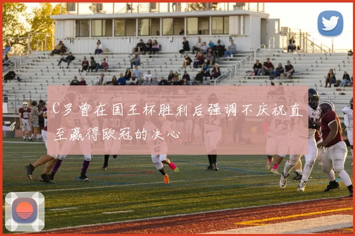 C罗曾在国王杯胜利后强调不庆祝直至赢得欧冠的决心
