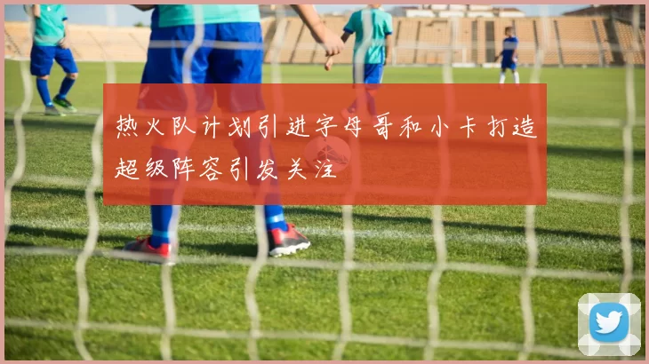 热火队计划引进字母哥和小卡打造超级阵容引发关注