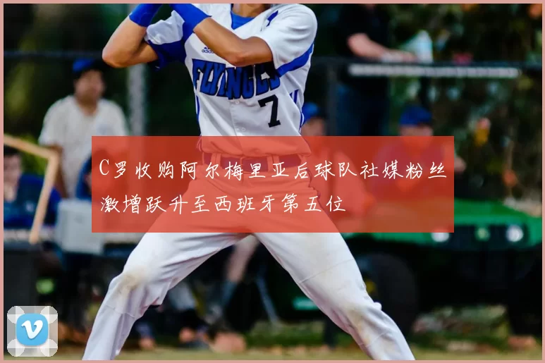 C罗收购阿尔梅里亚后球队社媒粉丝激增跃升至西班牙第五位
