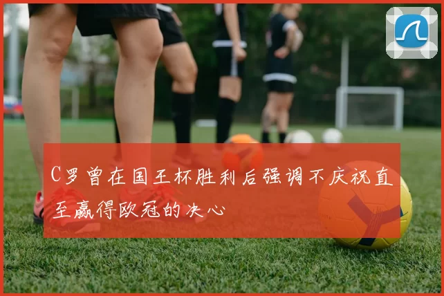 C罗曾在国王杯胜利后强调不庆祝直至赢得欧冠的决心