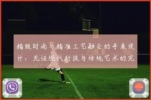 精致时尚与精准工艺融合的手表设计,见证现代科技与传统艺术的完美碰撞