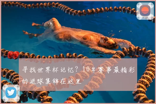 寻找世界杯记忆?10年赛事最精彩的进球集锦在这里