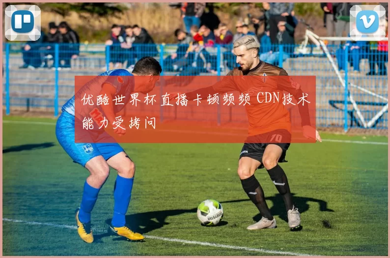 优酷世界杯直播卡顿频频 CDN技术能力受拷问
