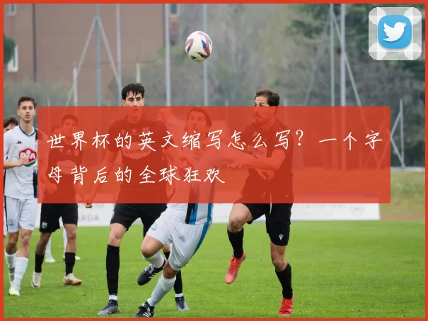 世界杯的英文缩写怎么写？一个字母背后的全球狂欢
