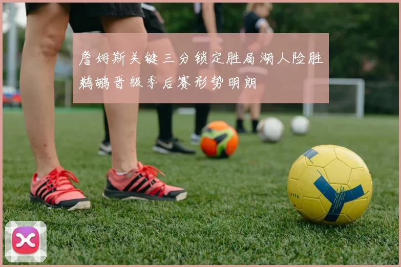 詹姆斯关键三分锁定胜局湖人险胜鹈鹕晋级季后赛形势明朗