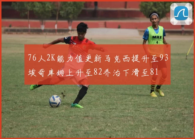 76人2K能力值更新马克西提升至93埃奇库姆上升至82乔治下滑至81