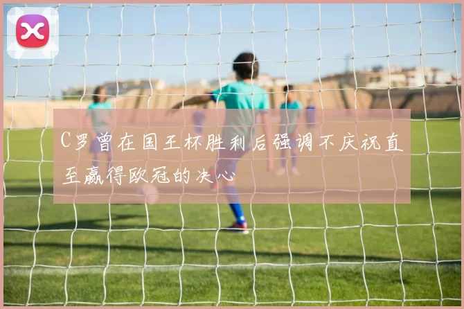 C罗曾在国王杯胜利后强调不庆祝直至赢得欧冠的决心