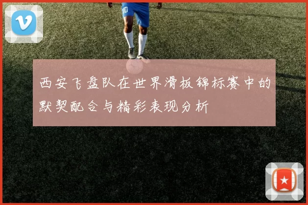 西安飞盘队在世界滑板锦标赛中的默契配合与精彩表现分析