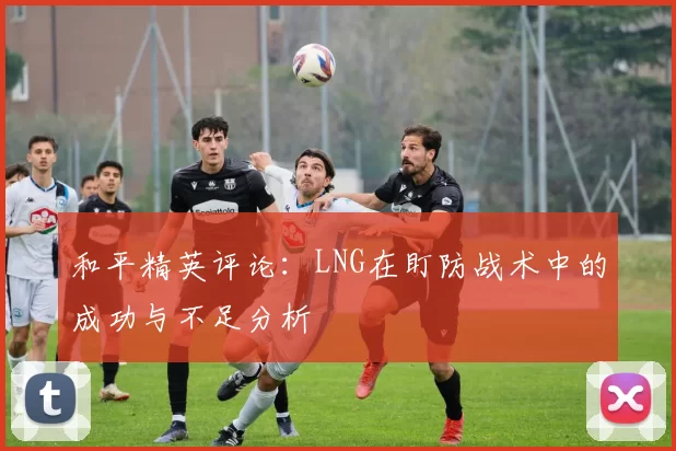 和平精英评论：LNG在盯防战术中的成功与不足分析