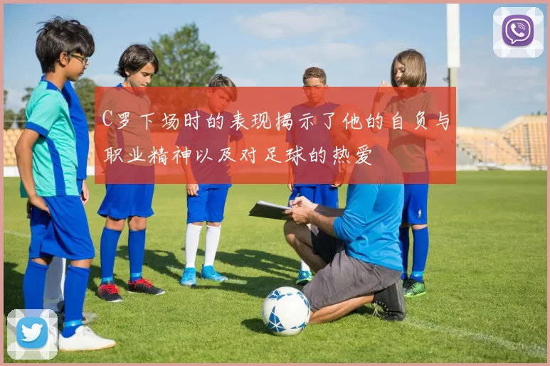C罗下场时的表现揭示了他的自负与职业精神以及对足球的热爱