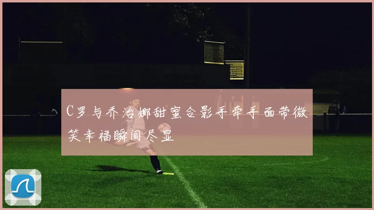 C罗与乔治娜甜蜜合影手牵手面带微笑幸福瞬间尽显