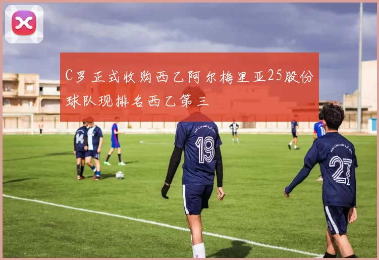 C罗正式收购西乙阿尔梅里亚25股份球队现排名西乙第三