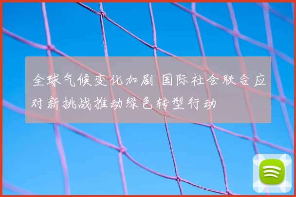 全球气候变化加剧 国际社会联合应对新挑战推动绿色转型行动