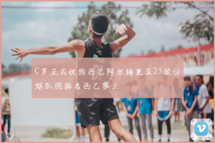 C罗正式收购西乙阿尔梅里亚25股份球队现排名西乙第三