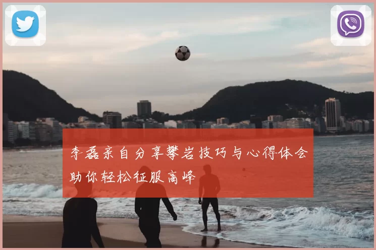李磊亲自分享攀岩技巧与心得体会助你轻松征服高峰