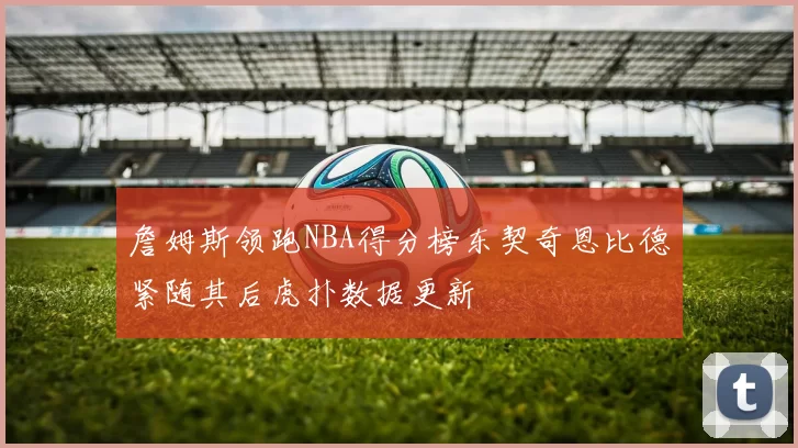 詹姆斯领跑NBA得分榜东契奇恩比德紧随其后虎扑数据更新