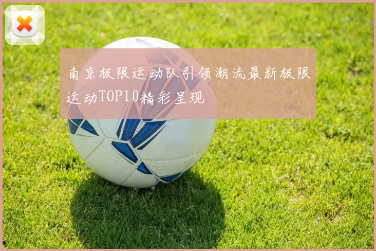 南京极限运动队引领潮流最新极限运动TOP10精彩呈现
