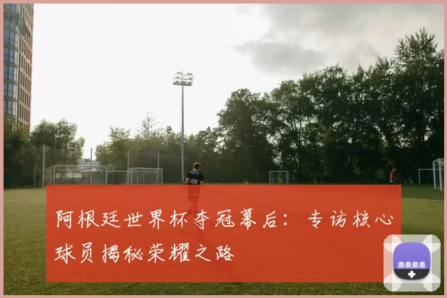 阿根廷世界杯夺冠幕后:专访核心球员揭秘荣耀之路