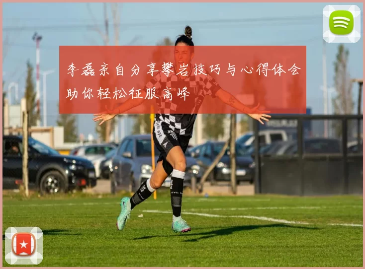 李磊亲自分享攀岩技巧与心得体会助你轻松征服高峰