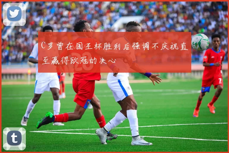 C罗曾在国王杯胜利后强调不庆祝直至赢得欧冠的决心