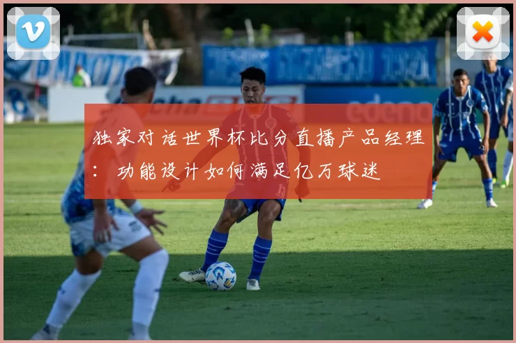 独家对话世界杯比分直播产品经理：功能设计如何满足亿万球迷