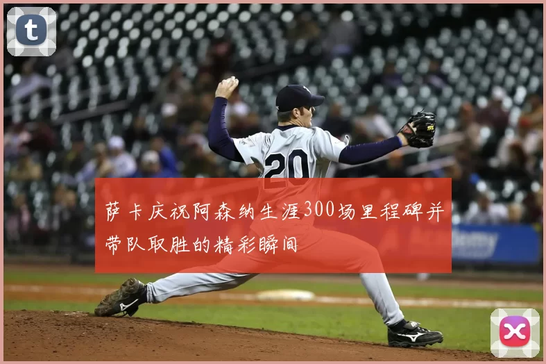 萨卡庆祝阿森纳生涯300场里程碑并带队取胜的精彩瞬间