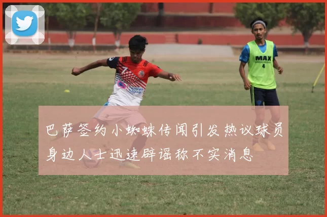 巴萨签约小蜘蛛传闻引发热议球员身边人士迅速辟谣称不实消息